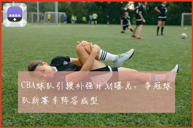 CBA球队引援补强计划曝光，争冠球队新赛季阵容成型